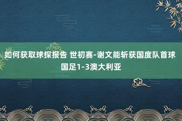 如何获取球探报告 世初赛-谢文能斩获国度队首球 国足1-3澳大利亚