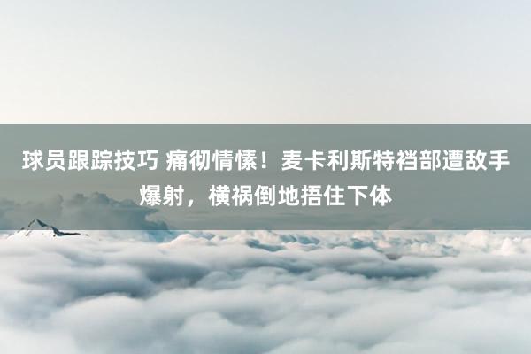 球员跟踪技巧 痛彻情愫！麦卡利斯特裆部遭敌手爆射，横祸倒地捂住下体