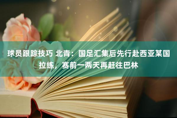 球员跟踪技巧 北青：国足汇集后先行赴西亚某国拉练，赛前一两天再赶往巴林