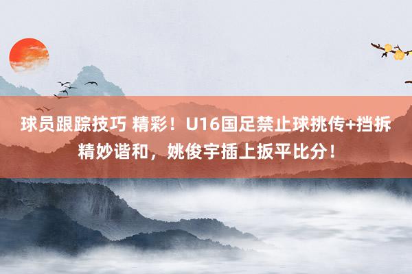 球员跟踪技巧 精彩！U16国足禁止球挑传+挡拆精妙谐和，姚俊宇插上扳平比分！