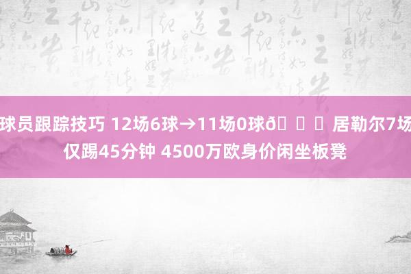 球员跟踪技巧 12场6球→11场0球😔居勒尔7场仅踢45分钟 4500万欧身价闲坐板凳