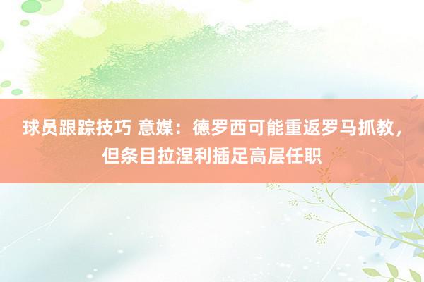 球员跟踪技巧 意媒：德罗西可能重返罗马抓教，但条目拉涅利插足高层任职