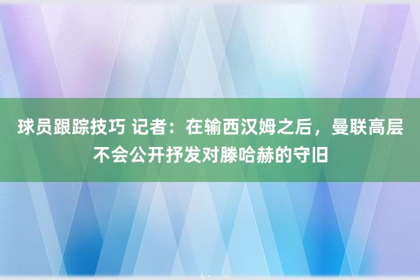 球员跟踪技巧 记者：在输西汉姆之后，曼联高层不会公开抒发对滕哈赫的守旧