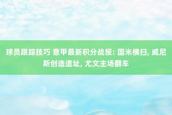 球员跟踪技巧 意甲最新积分战报: 国米横扫, 威尼斯创造遗址, 尤文主场翻车