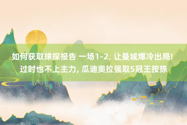 如何获取球探报告 一场1-2, 让曼城爆冷出局! 过时也不上主力, 瓜迪奥拉强取5冠王按捺