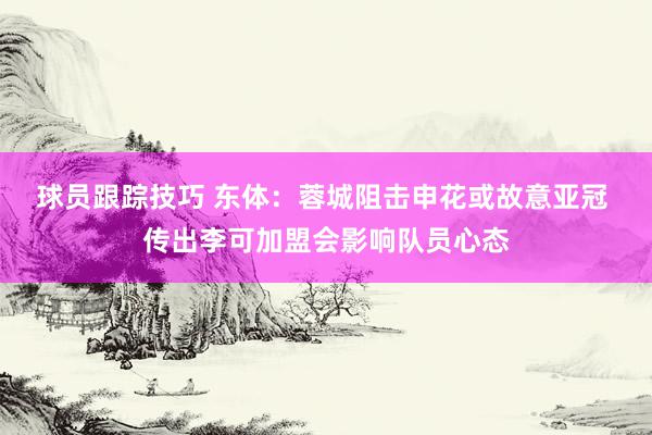 球员跟踪技巧 东体：蓉城阻击申花或故意亚冠 传出李可加盟会影响队员心态