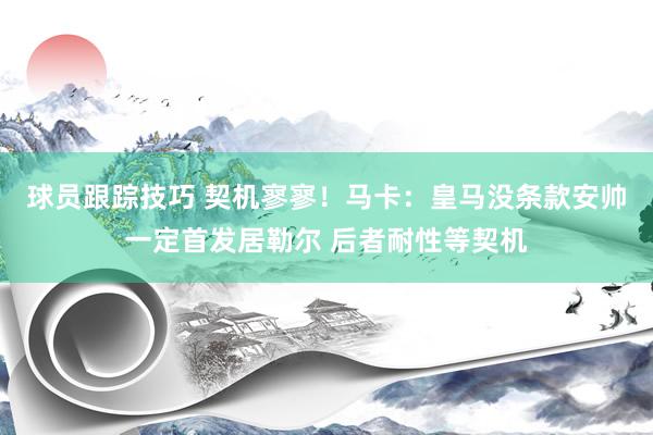 球员跟踪技巧 契机寥寥！马卡：皇马没条款安帅一定首发居勒尔 后者耐性等契机