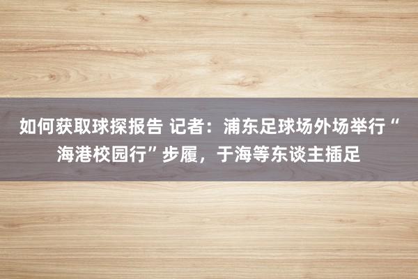 如何获取球探报告 记者：浦东足球场外场举行“海港校园行”步履，于海等东谈主插足