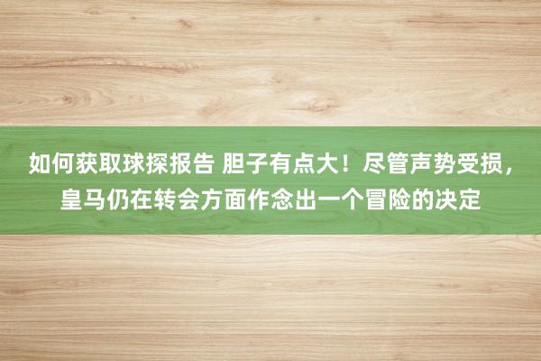 如何获取球探报告 胆子有点大！尽管声势受损，皇马仍在转会方面作念出一个冒险的决定