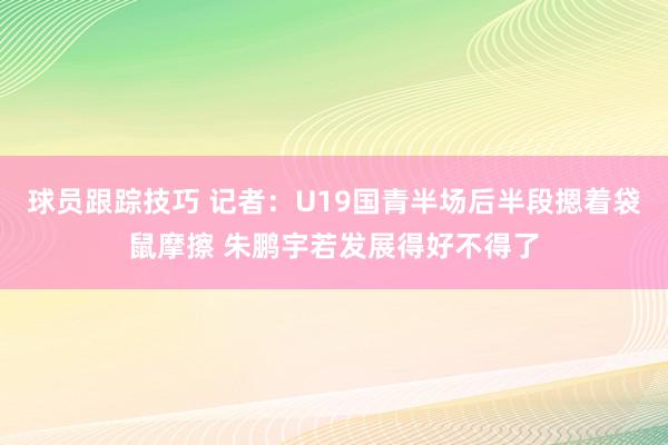 球员跟踪技巧 记者：U19国青半场后半段摁着袋鼠摩擦 朱鹏宇若发展得好不得了