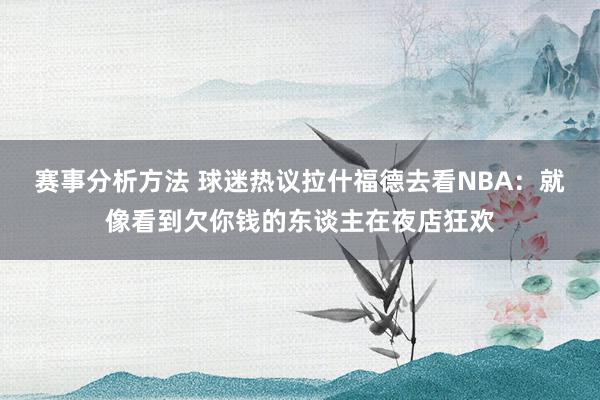 赛事分析方法 球迷热议拉什福德去看NBA：就像看到欠你钱的东谈主在夜店狂欢