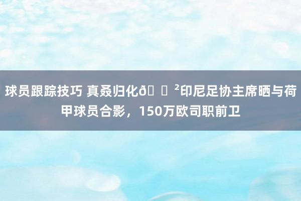 球员跟踪技巧 真叒归化😲印尼足协主席晒与荷甲球员合影，150万欧司职前卫