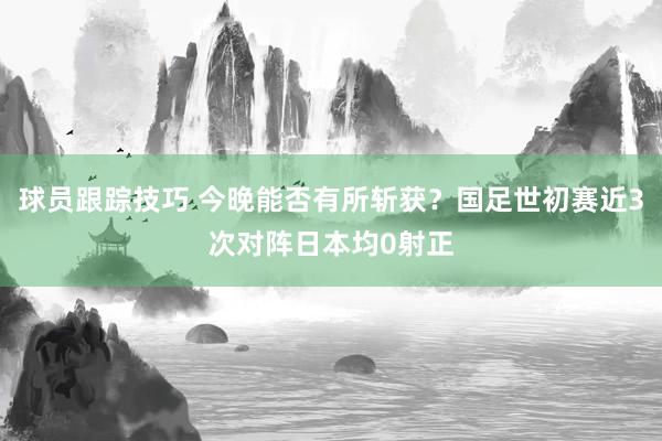 球员跟踪技巧 今晚能否有所斩获？国足世初赛近3次对阵日本均0射正