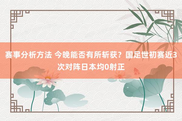 赛事分析方法 今晚能否有所斩获？国足世初赛近3次对阵日本均0射正