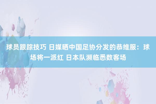 球员跟踪技巧 日媒晒中国足协分发的恭维服：球场将一派红 日本队濒临悉数客场