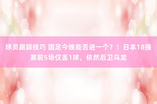 球员跟踪技巧 国足今晚能否进一个？！日本18强赛前5场仅丢1球，依然后卫乌龙