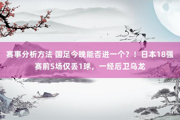 赛事分析方法 国足今晚能否进一个？！日本18强赛前5场仅丢1球，一经后卫乌龙