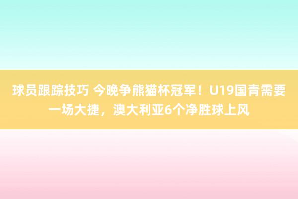 球员跟踪技巧 今晚争熊猫杯冠军！U19国青需要一场大捷，澳大利亚6个净胜球上风