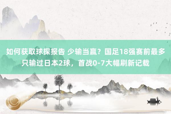 如何获取球探报告 少输当赢？国足18强赛前最多只输过日本2球，首战0-7大幅刷新记载