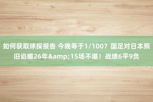 如何获取球探报告 今晚等于1/100？国足对日本照旧谄媚26年&15场不堪！战绩6平9负