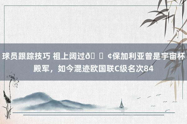 球员跟踪技巧 祖上阔过😢保加利亚曾是宇宙杯殿军，如今混迹欧国联C级名次84