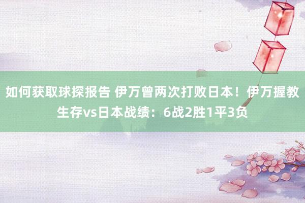 如何获取球探报告 伊万曾两次打败日本！伊万握教生存vs日本战绩：6战2胜1平3负