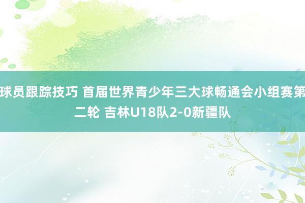 球员跟踪技巧 首届世界青少年三大球畅通会小组赛第二轮 吉林U18队2-0新疆队