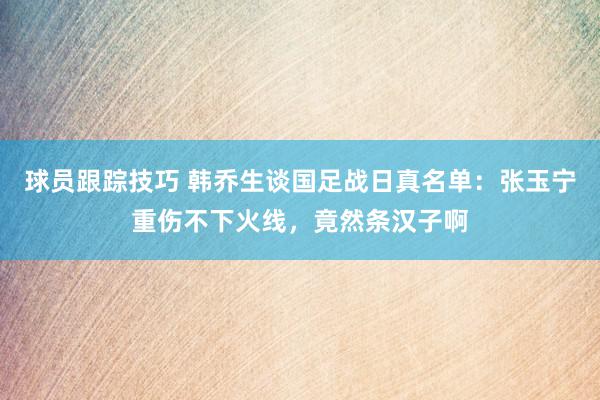 球员跟踪技巧 韩乔生谈国足战日真名单：张玉宁重伤不下火线，竟然条汉子啊