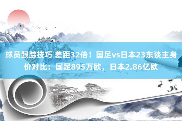 球员跟踪技巧 差距32倍！国足vs日本23东谈主身价对比：国足895万欧，日本2.86亿欧