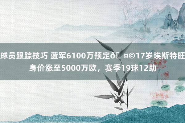 球员跟踪技巧 蓝军6100万预定🤩17岁埃斯特旺身价涨至5000万欧，赛季19球12助