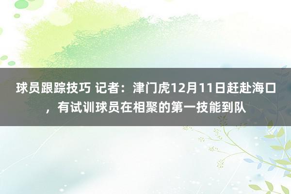 球员跟踪技巧 记者：津门虎12月11日赶赴海口，有试训球员在相聚的第一技能到队