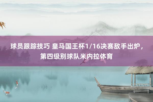 球员跟踪技巧 皇马国王杯1/16决赛敌手出炉，第四级别球队米内拉体育