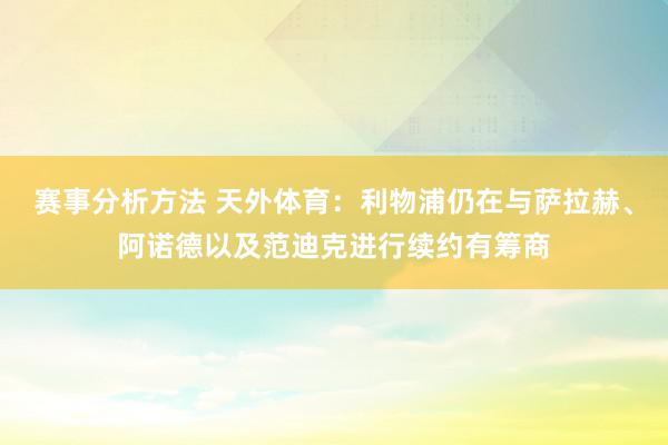 赛事分析方法 天外体育：利物浦仍在与萨拉赫、阿诺德以及范迪克进行续约有筹商