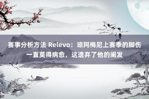 赛事分析方法 Relevo：琼阿梅尼上赛季的脚伤一直莫得病愈，这遗弃了他的阐发