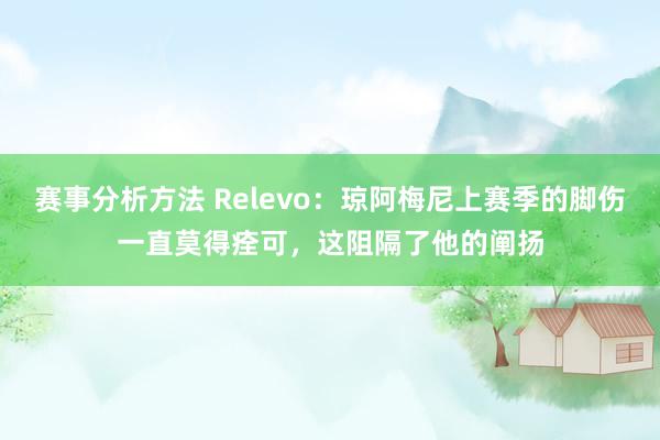 赛事分析方法 Relevo：琼阿梅尼上赛季的脚伤一直莫得痊可，这阻隔了他的阐扬