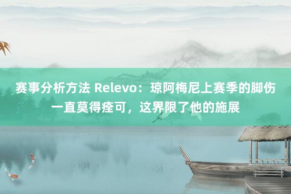 赛事分析方法 Relevo：琼阿梅尼上赛季的脚伤一直莫得痊可，这界限了他的施展