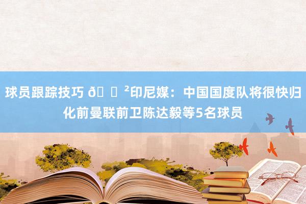 球员跟踪技巧 😲印尼媒：中国国度队将很快归化前曼联前卫陈达毅等5名球员