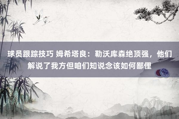 球员跟踪技巧 姆希塔良：勒沃库森绝顶强，他们解说了我方但咱们知说念该如何鄙俚