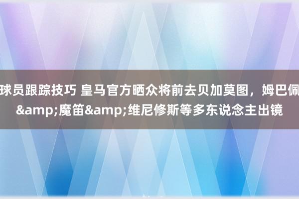 球员跟踪技巧 皇马官方晒众将前去贝加莫图，姆巴佩&魔笛&维尼修斯等多东说念主出镜