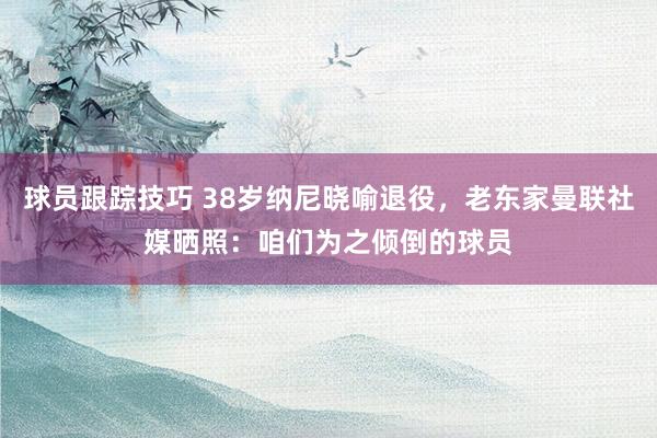 球员跟踪技巧 38岁纳尼晓喻退役，老东家曼联社媒晒照：咱们为之倾倒的球员