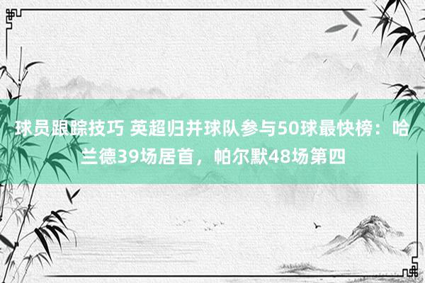 球员跟踪技巧 英超归并球队参与50球最快榜：哈兰德39场居首，帕尔默48场第四