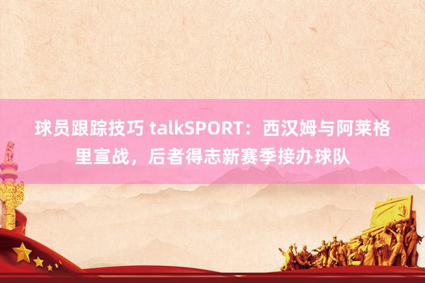 球员跟踪技巧 talkSPORT：西汉姆与阿莱格里宣战，后者得志新赛季接办球队