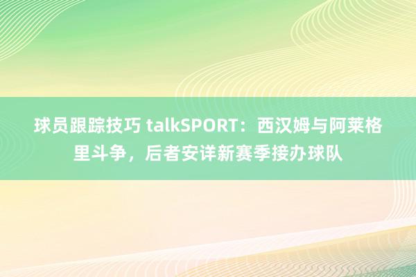 球员跟踪技巧 talkSPORT：西汉姆与阿莱格里斗争，后者安详新赛季接办球队