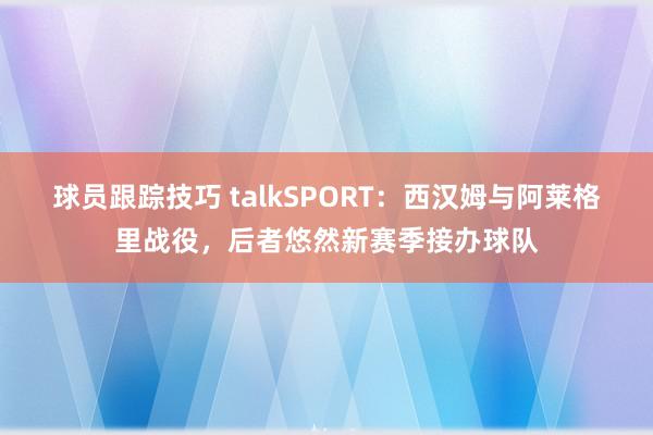 球员跟踪技巧 talkSPORT：西汉姆与阿莱格里战役，后者悠然新赛季接办球队