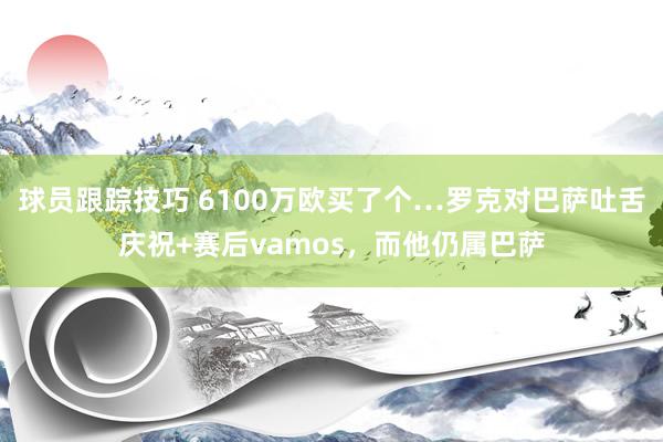 球员跟踪技巧 6100万欧买了个…罗克对巴萨吐舌庆祝+赛后vamos，而他仍属巴萨