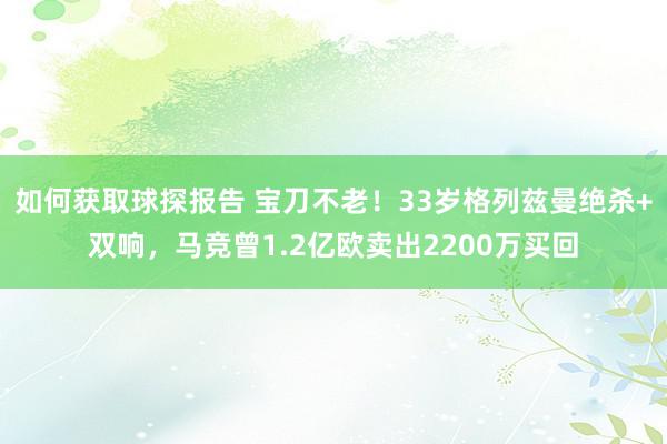 如何获取球探报告 宝刀不老！33岁格列兹曼绝杀+双响，马竞曾1.2亿欧卖出2200万买回