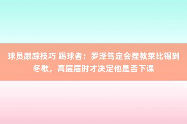 球员跟踪技巧 踢球者：罗泽笃定会捏教莱比锡到冬歇，高层届时才决定他是否下课