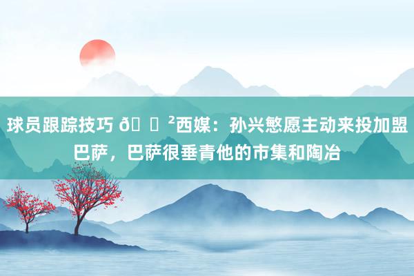 球员跟踪技巧 😲西媒：孙兴慜愿主动来投加盟巴萨，巴萨很垂青他的市集和陶冶