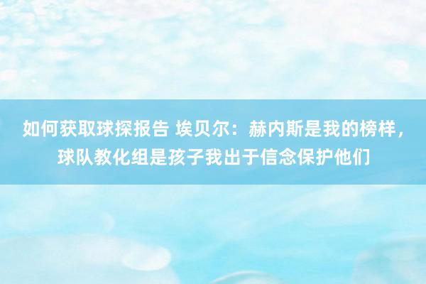 如何获取球探报告 埃贝尔：赫内斯是我的榜样，球队教化组是孩子我出于信念保护他们