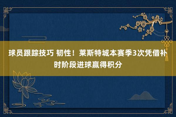 球员跟踪技巧 韧性！莱斯特城本赛季3次凭借补时阶段进球赢得积分